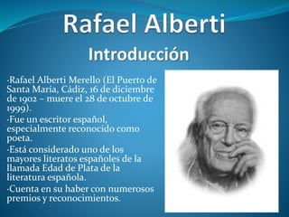 ·Rafael Alberti Merello (El Puerto de
Santa María, Cádiz, 16 de diciembre
de 1902 – muere el 28 de octubre de
1999).
·Fue un escritor español,
especialmente reconocido como
poeta.
·Está considerado uno de los
mayores literatos españoles de la
llamada Edad de Plata de la
literatura española.
·Cuenta en su haber con numerosos
premios y reconocimientos.
Introducción
 