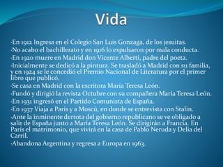 ·En 1912 Ingresa en el Colegio San Luis Gonzaga, de los jesuitas.
·No acabo el bachillerato y en 1916 lo expulsaron por mala conducta.
·En 1920 muere en Madrid don Vicente Alberti, padre del poeta.
·Inicialmente se dedicó a la pintura. Se trasladó a Madrid con su familia,
y en 1924 se le concedió el Premio Nacional de Literatura por el primer
libro que publicó.
·Se casa en Madrid con la escritora María Teresa León.
·Fundó y dirigió la revista Octubre con su compañera María Teresa León.
·En 1931 ingresó en el Partido Comunista de España.
·En 1937 Viaja a París y a Moscú, en donde se entrevista con Stalin.
·Ante la inminente derrota del gobierno republicano se ve obligado a
salir de España junto a María Teresa León. Se dirigirán a Francia. En
París el matrimonio, que vivirá en la casa de Pablo Neruda y Delia del
Carril.
·Abandona Argentina y regresa a Europa en 1963.
 