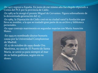 ·En 1977 regresó a España. En junio de ese mismo año fue elegido diputado a
Cortes del PCE por la provincia de Cádiz.
·En 1983 se le otorgó el premio Miguel de Cervantes. Figura sobresaliente de
la denominada generación del 27.
·En 1989, la Diputación de Cádiz creó en su ciudad natal la fundación que
lleva su nombre, a la que se trasladó gran parte de su archivo y biblioteca
personales.
·En 1990 contrajo matrimonio en segundas nupcias con María Asunción
Mateo.
·En 1993 es nombrado doctor honoris
causa por la Universidad Complutense
de Madrid.
·El 27 de octubre de 1999 desde Ora
Marítima, su casa de El Puerto de Santa
María, se unirá ya para siempre al mar
de su bahía gaditana, según era su
deseo.
 