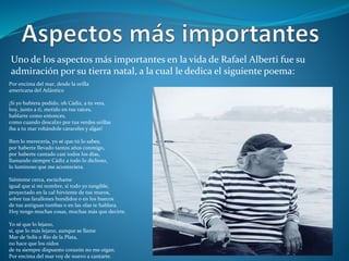 Uno de los aspectos más importantes en la vida de Rafael Alberti fue su
admiración por su tierra natal, a la cual le dedica el siguiente poema:
Por encima del mar, desde la orilla
americana del Atlántico
¡Si yo hubiera podido, oh Cádiz, a tu vera,
hoy, junto a ti, metido en tus raíces,
hablarte como entonces,
como cuando descalzo por tus verdes orillas
iba a tu mar robándole caracoles y algas!
Bien lo merecería, yo sé que tú lo sabes,
por haberte llevado tantos años conmigo,
por haberte cantado casi todos los días,
llamando siempre Cádiz a todo lo dichoso,
lo luminoso que me aconteciera.
Siénteme cerca, escúchame
igual que si mi nombre, si todo yo tangible,
proyectado en la cal hirviente de tus muros,
sobre tus farallones hundidos o en los huecos
de tus antiguas tumbas o en las olas te hablara.
Hoy tengo muchas cosas, muchas más que decirte.
Yo sé que lo lejano,
sí, que lo más lejano, aunque se llame
Mar de Solís o Río de la Plata,
no hace que los oídos
de tu siempre dispuesto corazón no me oigan.
Por encima del mar voy de nuevo a cantarte.
 