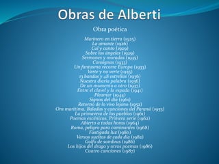 Obra poética
Marinero en tierra (1925)
La amante (1926)
Cal y canto (1929)
Sobre los ángeles (1929)
Sermones y moradas (1935)
Consignas (1933)
Un fantasma recorre Europa (1933)
Verte y no verte (1935)
13 bandas y 48 estrellas (1936)
Nuestra diaria palabra (1936)
De un momento a otro (1937)
Entre el clavel y la espada (1941)
Pleamar (1944)
Signos del día (1961)
Retorno de lo vivo lejano (1952)
Ora marítima. Baladas y canciones del Paraná (1953)
La primavera de los pueblos (1961)
Poemas escénicos. Primera serie (1962)
Abierto a todas horas (1964)
Roma, peligro para caminantes (1968)
Fustigada luz (1980)
Versos sueltos de cada día (1982)
Golfo de sombras (1986)
Los hijos del drago y otros poemas (1986)
Cuatro canciones (1987)
 