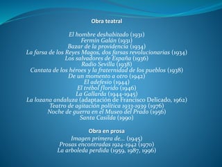 Obra teatral
El hombre deshabitado (1931)
Fermín Galán (1931)
Bazar de la providencia (1934)
La farsa de los Reyes Magos, dos farsas revolucionarias (1934)
Los salvadores de España (1936)
Radio Sevilla (1938)
Cantata de los héroes y la fraternidad de los pueblos (1938)
De un momento a otro (1942)
El adefesio (1944)
El trébol florido (1946)
La Gallarda (1944-1945)
La lozana andaluza (adaptación de Francisco Delicado, 1962)
Teatro de agitación política 1933-1939 (1976)
Noche de guerra en el Museo del Prado (1956)
Santa Casilda (1990)
Obra en prosa
Imagen primera de... (1945)
Prosas encontradas 1924-1942 (1970)
La arboleda perdida (1959, 1987, 1996)
 