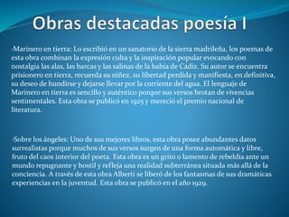 ·Marinero en tierra: Lo escribió en un sanatorio de la sierra madrileña, los poemas de
esta obra combinan la expresión culta y la inspiración popular evocando con
nostalgia las alas, las barcas y las salinas de la bahía de Cádiz. Su autor se encuentra
prisionero en tierra, recuerda su niñez, su libertad perdida y manifiesta, en definitiva,
su deseo de hundirse y dejarse llevar por la corriente del agua. El lenguaje de
Marinero en tierra es sencillo y auténtico porque sus versos brotan de vivencias
sentimentales. Esta obra se publicó en 1925 y mereció el premio nacional de
literatura.
·Sobre los ángeles: Uno de sus mejores libros, esta obra posee abundantes datos
surrealistas porque muchos de sus versos surgen de una forma automática y libre,
fruto del caos interior del poeta. Esta obra es un grito o lamento de rebeldía ante un
mundo repugnante y hostil y refleja una realidad subterránea situada más allá de la
conciencia. A través de esta obra Alberti se liberó de los fantasmas de sus dramáticas
experiencias en la juventud. Esta obra se publicó en el año 1929.
 