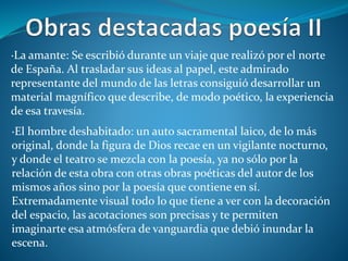 ·La amante: Se escribió durante un viaje que realizó por el norte
de España. Al trasladar sus ideas al papel, este admirado
representante del mundo de las letras consiguió desarrollar un
material magnífico que describe, de modo poético, la experiencia
de esa travesía.
·El hombre deshabitado: un auto sacramental laico, de lo más
original, donde la figura de Dios recae en un vigilante nocturno,
y donde el teatro se mezcla con la poesía, ya no sólo por la
relación de esta obra con otras obras poéticas del autor de los
mismos años sino por la poesía que contiene en sí.
Extremadamente visual todo lo que tiene a ver con la decoración
del espacio, las acotaciones son precisas y te permiten
imaginarte esa atmósfera de vanguardia que debió inundar la
escena.
 