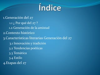 1.Generación del 27
1.1 ¿ Por qué del 27 ?
1.2 Generación de la amistad
2.Contexto histórico
3.Características literarias Generación del 27
3.1 Innovación y tradición
3.2 Tendencias poéticas
3.3 Temática
3.4 Estilo
4.Etapas del 27
 