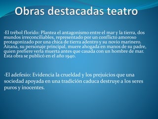 ·El trébol florido: Plantea el antagonismo entre el mar y la tierra, dos
mundos irreconciliables, representado por un conflicto amoroso
protagonizado por una chica de tierra adentro y su novio marinero.
Aitana, su personaje principal, muere ahogada en manos de su padre,
quien prefiere verla muerta antes que casada con un hombre de mar.
Esta obra se publicó en el año 1940.
·El adefesio: Evidencia la crueldad y los prejuicios que una
sociedad apoyada en una tradición caduca destruye a los seres
puros y inocentes.
 