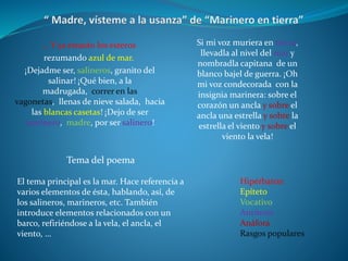 ... Y ya estarán los esteros
rezumando azul de mar.
¡Dejadme ser, salineros, granito del
salinar! ¡Qué bien, a la
madrugada, correr en las
vagonetas, llenas de nieve salada, hacia
las blancas casetas! ¡Dejo de ser
marinero, madre, por ser salinero!
Hipérbaton
Epíteto
Vocativo
Antítesis
Anáfora
Rasgos populares
Tema del poema
El tema principal es la mar. Hace referencia a
varios elementos de ésta, hablando, así, de
los salineros, marineros, etc. También
introduce elementos relacionados con un
barco, refiriéndose a la vela, el ancla, el
viento, …
Si mi voz muriera en tierra,
llevadla al nivel del mar y
nombradla capitana de un
blanco bajel de guerra. ¡Oh
mi voz condecorada con la
insignia marinera: sobre el
corazón un ancla y sobre el
ancla una estrella y sobre la
estrella el viento y sobre el
viento la vela!
 