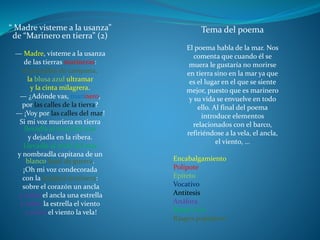“ Madre vísteme a la usanza”
de “Marinero en tierra” (2)
— Madre, vísteme a la usanza
de las tierras marineras:
el pantalón de campana,
la blusa azul ultramar
y la cinta milagrera.
— ¿Adónde vas, marinero,
por las calles de la tierra?
— ¡Voy por las calles del mar!
Si mi voz muriera en tierra
llevadla al nivel del mar
y dejadla en la ribera.
Llevadla al nivel del mar
y nombradla capitana de un
blanco bajel de guerra.
¡Oh mi voz condecorada
con la insignia marinera:
sobre el corazón un ancla
y sobre el ancla una estrella
y sobre la estrella el viento
y sobre el viento la vela!
Tema del poema
El poema habla de la mar. Nos
comenta que cuando él se
muera le gustaría no morirse
en tierra sino en la mar ya que
es el lugar en el que se siente
mejor, puesto que es marinero
y su vida se envuelve en todo
ello. Al final del poema
introduce elementos
relacionados con el barco,
refiriéndose a la vela, el ancla,
el viento, …
Encabalgamiento
Polípote
Epíteto
Vocativo
Antitesis
Anáfora
Repetición
Rasgos populares
 