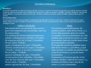 FIGURAS LITERARIAS:
Metáfora:
Se puede encontrar en toda la primera estrofa, tercero y cuartos versos de la segunda y en toda la tercera estrofa;
ya que se refiere a las olas como caballos de espuma los cuales se pueden cabalgar, también habla de "amarrarse
a los cabellos / crin de los vientos de la mar", es decir, subirse a las olas, nadar en ellas y dejarse llevar por el
viento.
Personificación:
Se encuentra en los versos primero y segundo de la segunda estrofa, ya que dice "viento, arráncame la ropa /
tírala viento a la mar" porque el viento se personifica como una persona la cual le saca la ropa para poder ir a
cabalgar la mar
VERSO Y ESTROFA:
Este poema tiene una estrofa de tipo cuarteto,
pues está compuesto por tres estrofas, cada una
de cuatro versos.
Y la clasificación de los versos es la siguiente:
¡Quién| ca|bal|ga|rá el |ca|ba|llo| Octosílabo
de es|pu|ma a|zul| de| la |mar! | Octosílabo
De un| sal|to| Trisílabo
¡quién |ca|bal|ga|rá |la |mar! | Octosílabo
¡Vien|to, a|rrán|ca|me| la| ro|pa! | Octosílabo
¡ Tí|ra|la, | vien|to, a| la| mar! | Octosílabo
De un |sal|to, | Trisílabo
quie|ro| ca|bal|gar| la |mar. | Octosílabo
¡A|má|rra|me a| los| ca|be|llos, | Octosílabo
crin| de| los| vien|tos| del| mar! | Octosílabo
De un| sal|to, | Trisílabo
quie|ro |ga|nar|me| la| mar. | Octosílabo
RIMA:
En la primera estrofa del poema, las
palabras caballo y salto de los versos 1 y 3,
tienen rima asonante, pues sus vocales
son iguales, mas sus consonantes no, y las
palabras mar y mar de los versos 2 y 4 son
consonantes, pues sus vocales tanto como
sus consonantes coinciden.
En la segunda estrofa las palabras ropa y
salto de los versos 1 y 3 son libres, ya que
nada coincide, en cambio las palabras mar
y mar de los versos 2 y 4 son de nueve
consonantes.
Finalmente en la tercera estrofa, en las
palabras cabellos y salto de los versos 1 y 3
también son libres y mar y mar de los
versos 2 y 4 son consonantes
 