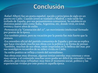 ·Rafael Alberti fue un poeta español, nacido a principios de siglo en un
puerto en Cádiz. Cuando joven se trasladó a Madrid, y más tarde fue
exiliado de España, por sus pensamientos comunistas. Se estableció en
distintos países tales como Italia, Argentina, etc, donde vivió, en total,
treinta y nueve años de exilio.
·Perteneció a la "Generación del 27", un movimiento intelectual formado
por poetas de la época.
·Era también pintor, pero su vocación por la poesía fue más fuerte que la
pintura.
·Era miembro oficial del partido comunista de España y por eso se explica
que haya vinculado mucho sus obras con la política y su forma de pensar.
·También, muchas de sus obras, están inspiradas en la belleza del mar, por
sus nostálgicos recuerdos de su niñez vivida en Cádiz.
·Su estilo poético se refleja a través del surrealismo.
·Sus obras eran muy diversas, algunas tenían estrofas muy extensas y otras
muy cortas, y el contenido muchas veces podía ser difícil de entender y muy
absurdo, pero éstas reflejaban muy bien el momento social, político y las
experiencias vividas por este poeta en aquella época.
 