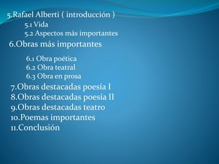 5.Rafael Alberti ( introducción )
5.1 Vida
5.2 Aspectos más importantes
6.Obras más importantes
6.1 Obra poética
6.2 Obra teatral
6.3 Obra en prosa
7.Obras destacadas poesía I
8.Obras destacadas poesía II
9.Obras destacadas teatro
10.Poemas importantes
11.Conclusión
 