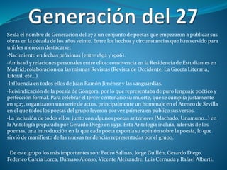 Se da el nombre de Generación del 27 a un conjunto de poetas que empezaron a publicar sus
obras en la década de los años veinte. Entre los hechos y circunstancias que han servido para
unirles merecen destacarse:
·Nacimiento en fechas próximas (entre 1892 y 1906).
·Amistad y relaciones personales entre ellos: convivencia en la Residencia de Estudiantes en
Madrid; colaboración en las mismas Revistas (Revista de Occidente, La Gaceta Literaria,
Litoral, etc…)
·Influencia en todos ellos de Juan Ramón Jiménez y las vanguardias.
·Reivindicación de la poesía de Góngora, por lo que representaba de puro lenguaje poético y
perfección formal. Para celebrar el tercer centenario su muerte, que se cumplía justamente
en 1927, organizaron una serie de actos, principalmente un homenaje en el Ateneo de Sevilla
en el que todos los poetas del grupo leyeron por vez primera en público sus versos.
·La inclusión de todos ellos, junto con algunos poetas anteriores (Machado, Unamuno…) en
la Antología preparada por Gerardo Diego en 1932. Esta Antología incluía, además de los
poemas, una introducción en la que cada poeta exponía su opinión sobre la poesía, lo que
sirvió de manifiesto de las nuevas tendencias representadas por el grupo.
·De este grupo los más importantes son: Pedro Salinas, Jorge Guillén, Gerardo Diego,
Federico García Lorca, Dámaso Alonso, Vicente Aleixandre, Luis Cernuda y Rafael Alberti.
 