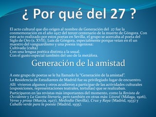 El acto cultural que dio origen al nombre de Generación del 27 fue la
conmemoración en el año 1927 del tercer centenario de la muerte de Góngora. Con
este acto realizado por estos poetas en Sevilla, el grupo se acercaba al poeta del
Siglo de Oro (s. XVII), Luis de Góngora, especialmente porque veían en él un
maestro del vanguardismo y una poesía ingeniosa:
Cultivada (culta)
Con una lengua poética distinta a la usual.
Con el gusto especial también del uso de la metáfora.
Generación de la amistad
A este grupo de poetas se le ha llamado la “Generación de la amistad”.
La Residencia de Estudiantes de Madrid fue su privilegiado lugar de encuentro.
Allí vivieron algunos y otros acudieron a participar de las actividades culturales
(exposiciones, representaciones teatrales, tertulias) que se realizaban.
Participaron en las revistas más importantes del momento, como la Revista de
Occidente y La Gaceta literaria, pero también en otras más: Litoral (Málaga, 1926),
Verso y prosa (Murcia, 1927), Mediodía (Sevilla), Cruz y Raya (Madrid, 1933) y
Caballo verde para la poesía (Madrid, 1935).
 