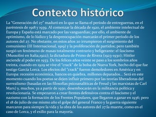 La “Generación del 27” maduró en lo que se llama el período de entreguerras, en el
paréntesis de 1918 y 1939. Al comenzar la década de 1920, el ambiente intelectual de
Europa y España está marcado por las vanguardias; por ello, el ambiente de
optimismo, de lo lúdico y la despreocupación marcarán el primer período de los
autores del 27. No obstante, en estos años 20 irrumpieron el surgimiento del
comunismo (III Internacional, 1919) y la proliferación de partidos; pero también
surgió un fenómeno de masas totalmente contrario y beligerante: el fascismo
(Mussolini en Italia,1922); la dictadura de Primo de Rivera (1923-1930); Hittler
asciende al poder en 1933. De los felices años veinte se paso a los sombríos años
treinta, cuando en 1929 se vive el “crack” de la bolsa de Nueva York, hecho del que fue
testigo García Lorca. Los efectos del “crack” fueron demoledores en América y en
Europa: recesión económica, bancos en quiebra, millones deparados... Será en este
momento cuando los poetas se dejen influir primero por las teorías liberadoras del
surrealismo (basadas en las filosofías psicoanalíticas de Freud y las marxistas de Carl
Marx) y, muchos, ya a partir de 1930, desembocarán en la militancia política y
revolucionaria. Se empezaron a crear frentes defensivos contra el fascismo y el
nazismo con la formación de los Frentes Populares, que llegaron a ganar en 1936; pero
el 18 de julio de ese mismo año el golpe del general Franco y la guerra siguiente
marcaron para siempre la vida y la obra de los autores del 27:la muerte, como en el
caso de Lorca, y el exilio para la mayoría.
 