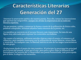 ·Intentan la renovación estética de nuestra poesía. Para ello, toman las innovaciones
que aportan las vanguardias, aunque sin olvidar la importancia de la tradición
literaria española.
·En sus poemas, cuidan y renuevan la forma a través de la utilización de léxico culto,
palabras coloquiales, términos alejados hasta entonces de la poesía, etc.
·La metáfora se convierte en el recurso literario más importante. Se trata de una
figura muy adecuada para expresar los contenidos surrealistas.
·En cuanto a la métrica, utilizaron estrofas clásicas como el soneto, el romance o el
villancico, pero también innovaron con la utilización de versos blancos, versos libres
y versículos. En cualquier caso, la libertad métrica es uno de los rasgos característicos
de este grupo.
·Evolucionan desde el punto de vista temático. Al principio la preocupación principal
era la forma del poema, el arte por el arte, pero poco a poco (bajo la influencia del
Surrealismo) los autores del 27 desarrollan una poesía humanizada, más preocupada
por el dolor, la alegría o los recuerdos.
 
