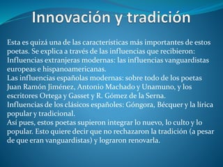 Esta es quizá una de las características más importantes de estos
poetas. Se explica a través de las influencias que recibieron:
Influencias extranjeras modernas: las influencias vanguardistas
europeas e hispanoamericanas.
Las influencias españolas modernas: sobre todo de los poetas
Juan Ramón Jiménez, Antonio Machado y Unamuno, y los
escritores Ortega y Gasset y R. Gómez de la Serna.
Influencias de los clásicos españoles: Góngora, Bécquer y la lírica
popular y tradicional.
Así pues, estos poetas supieron integrar lo nuevo, lo culto y lo
popular. Esto quiere decir que no rechazaron la tradición (a pesar
de que eran vanguardistas) y lograron renovarla.
 