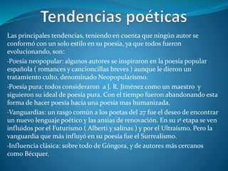 Las principales tendencias, teniendo en cuenta que ningún autor se
conformó con un solo estilo en su poesía, ya que todos fueron
evolucionando, son:
·Poesía neopopular: algunos autores se inspiraron en la poesía popular
española ( romances y cancioncillas breves ) aunque le dieron un
tratamiento culto, denominado Neopopularismo.
·Poesía pura: todos consideraron a J. R. Jiménez como un maestro y
siguieron su ideal de poesía pura. Con el tiempo fueron abandonando esta
forma de hacer poesía hacia una poesía mas humanizada.
·Vanguardias: un rasgo común a los poetas del 27 fue el deseo de encontrar
un nuevo lenguaje poético y las ansias de renovación. En su 1ª etapa se ven
influidos por el Futurismo ( Alberti y salinas ) y por el Ultraísmo. Pero la
vanguardia que más influyó en su poesía fue el Surrealismo.
·Influencia clásica: sobre todo de Góngora, y de autores más cercanos
como Bécquer.
 