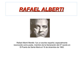 RAFAEL ALBERTIRAFAEL ALBERTI
Rafael Alberti Merello fue un escritor español, especialmente
reconocido como poeta, miembro de la Generación del 27 nacido en
El Puerto de Santa María el 16 de diciembre de 1902.
 