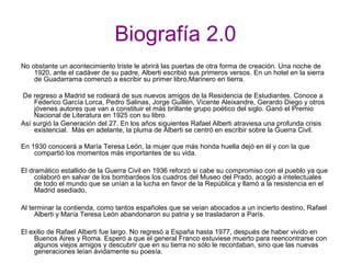 Biografía 2.0
No obstante un acontecimiento triste le abrirá las puertas de otra forma de creación. Una noche de
1920, ante el cadáver de su padre, Alberti escribió sus primeros versos. En un hotel en la sierra
de Guadarrama comenzó a escribir su primer libro,Marinero en tierra.
De regreso a Madrid se rodeará de sus nuevos amigos de la Residencia de Estudiantes. Conoce a
Federico García Lorca, Pedro Salinas, Jorge Guillén, Vicente Aleixandre, Gerardo Diego y otros
jóvenes autores que van a constituir el más brillante grupo poético del siglo. Ganó el Premio
Nacional de Literatura en 1925 con su libro.
Así surgió la Generación del 27. En los años siguientes Rafael Alberti atraviesa una profunda crisis
existencial. Más en adelante, la pluma de Alberti se centró en escribir sobre la Guerra Civil.
En 1930 conocerá a María Teresa León, la mujer que más honda huella dejó en él y con la que
compartió los momentos más importantes de su vida.
El dramático estallido de la Guerra Civil en 1936 reforzó si cabe su compromiso con el pueblo ya que
colaboró en salvar de los bombardeos los cuadros del Museo del Prado, acogió a intelectuales
de todo el mundo que se unían a la lucha en favor de la República y llamó a la resistencia en el
Madrid asediado,
Al terminar la contienda, como tantos españoles que se veían abocados a un incierto destino, Rafael
Alberti y María Teresa León abandonaron su patria y se trasladaron a París.
El exilio de Rafael Alberti fue largo. No regresó a España hasta 1977, después de haber vivido en
Buenos Aires y Roma. Esperó a que el general Franco estuviese muerto para reencontrarse con
algunos viejos amigos y descubrir que en su tierra no sólo le recordaban, sino que las nuevas
generaciones leían ávidamente su poesía.
 