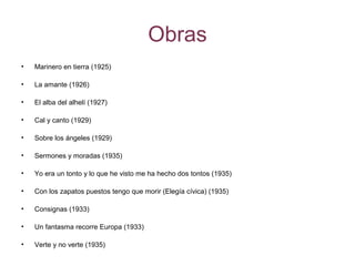 Obras
• Marinero en tierra (1925)
• La amante (1926)
• El alba del alhelí (1927)
• Cal y canto (1929)
• Sobre los ángeles (1929)
• Sermones y moradas (1935)
• Yo era un tonto y lo que he visto me ha hecho dos tontos (1935)
• Con los zapatos puestos tengo que morir (Elegía cívica) (1935)
• Consignas (1933)
• Un fantasma recorre Europa (1933)
• Verte y no verte (1935)
 