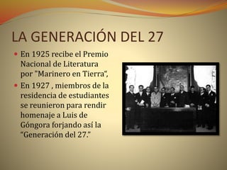 LA GENERACIÓN DEL 27
 En 1925 recibe el Premio
Nacional de Literatura
por "Marinero en Tierra“,
 En 1927 , miembros de la
residencia de estudiantes
se reunieron para rendir
homenaje a Luis de
Góngora forjando así la
“Generación del 27.”
 