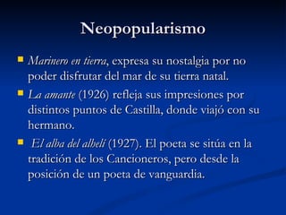 Neopopularismo Marinero en tierra , expresa su nostalgia por no poder disfrutar del mar de su tierra natal.  La amante  (1926) refleja sus impresiones por distintos puntos de Castilla, donde viajó con su hermano. El alba del alhelí  (1927). El poeta se sitúa en la tradición de los Cancioneros, pero desde la posición de un poeta de vanguardia.  