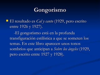Gongorismo El resultado es  Cal y canto  (1929, pero escrito entre 1926 y 1927).  -El gongorismo está en la profunda transfiguración estilística a que se someten los temas. En este libro aparecen unos tonos sombríos que anticipan a  Sobre los ángeles  (1929, pero escrito entre 1927 y 1928).  