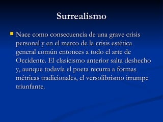 Surrealismo Nace como consecuencia de una grave crisis personal y en el marco de la crisis estética general común entonces a todo el arte de Occidente. El clasicismo anterior salta deshecho y, aunque todavía el poeta recurra a formas métricas tradicionales, el versolibrismo irrumpe triunfante. 