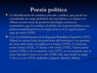 Poesía política La identificación de conducta privada y pública, que puede ser considerada un rasgo definidor del surrealismo, se traduce en Alberti en una toma de posición ideológica cercana al comunismo, que lo conduce al ámbito de la poesía política, cuya primera manifestación es la elegía cívica  Con los zapatos puestos tengo que morir  (1930).  Con el establecimiento de la Segunda República Española (1931), Alberti se escora hacia las posiciones del marxismo. Los poemas de estos años serán recogidos en  Consignas  (1933),  Un fantasma recorre Europa  (1933),  13 bandas y 48 estrellas  (1936),  Nuestra diaria palabra  (1936) y  De un momento a otro  (1937), en un conjunto que el autor llamaría  El poeta en la calle  (1938). Hay que añadir la elegía  Verte y no verte  (1935), dedicada a Ignacio Sánchez Mejías.  
