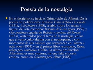 Poesía de la nostalgia En el destierro, se inicia el último ciclo de Alberti. De la poesía no política cabe destacar  Entre el clavel y la espada  (1941);  A la pintura  (1948), retablo sobre los temas y figuras del arte pictórico;  Retornos de lo vivo lejano  (1952) y  Oda marítima  seguida de  Baladas y canciones del Paraná  (1953), vertebrados por el tema de la nostalgia, en los que el verso culto alterna con el neopopular, y con momentos de alta calidad, que reaparecen en  Abierto a todas horas  (1964) y en el primer libro «europeo»,  Roma, peligro para caminantes  (1968). La última producción Albertiana es muy copiosa, sin que falte el poeta erótico, como en  Canciones para Altair  (1988).  
