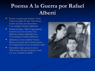 Poema A la Guerra por Rafael Alberti Guerra a la guerra por la guerra. Vente. Vuelve la espalda. El mar. Abre la boca. Contra una mina una sirena choca Y un arcángel se hunde, indiferente.  Tiempo de fuego. Adiós. Urgentemente. Cierra los ojos. Es el monte. Toca. Saltan las cumbres salpicando roca Y un arcángel se hunde, indiferente.  ¿Dinamita a la luna también? Vamos. Muerte a la muerte por la muerte: guerra. En verdad, piensa el toro, el mundo es bello  Encendidos están, amor, los ramos. Abre la boca. (El mar. El monte.) Cierra Los ojos y desátate el cabello. 