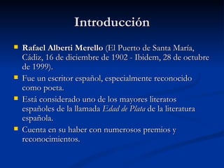 Introducción Rafael Alberti Merello  (El Puerto de Santa María, Cádiz, 16 de diciembre de 1902 - Ibidem, 28 de octubre de 1999). Fue un escritor español, especialmente reconocido como poeta.  Está considerado uno de los mayores literatos españoles de la llamada  Edad de Plata  de la literatura española. Cuenta en su haber con numerosos premios y reconocimientos.  