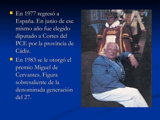 En 1977 regresó a España. En junio de ese mismo año fue elegido diputado a Cortes del PCE por la provincia de Cádiz. En 1983 se le otorgó el premio Miguel de Cervantes. Figura sobresaliente de la denominada generación del 27. 