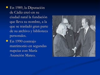 En 1989, la Diputación de Cádiz creó en su ciudad natal la fundación que lleva su nombre, a la que se trasladó gran parte de su archivo y biblioteca personales. En 1990 contrajo matrimonio en segundas nupcias con María Asunción Mateo. 