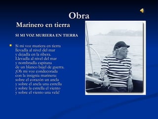 ObraObra
Marinero en tierraMarinero en tierra
SI MI VOZ MURIERA EN TIERRASI MI VOZ MURIERA EN TIERRA
 Si mi voz muriera en tierraSi mi voz muriera en tierra
llevadla al nivel del mar llevadla al nivel del mar 
y dejadla en la ribera. y dejadla en la ribera. 
Llevadla al nivel del mar Llevadla al nivel del mar 
y nombradla capitana y nombradla capitana 
de un blanco bajel de guerra. de un blanco bajel de guerra. 
¡Oh mi voz condecorada ¡Oh mi voz condecorada 
con la insignia marinera: con la insignia marinera: 
sobre el corazón un ancla sobre el corazón un ancla 
y sobre el ancla una estrella y sobre el ancla una estrella 
y sobre la estrella el viento y sobre la estrella el viento 
y sobre el viento una vela! y sobre el viento una vela!                                     
 