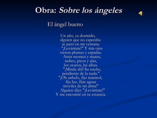 Obra:Obra: Sobre los ángelesSobre los ángeles
El ángel buenoEl ángel bueno
    
Un año, ya dormido,Un año, ya dormido,
alguien que no esperaba alguien que no esperaba 
se paró en mi ventana.se paró en mi ventana.
   "¡Levántate!" Y mis ojos    "¡Levántate!" Y mis ojos 
vieron plumas y espadas.vieron plumas y espadas.
   Atrás montes y mares,    Atrás montes y mares, 
nubes, picos y alas,nubes, picos y alas,
los ocasos, las albas.los ocasos, las albas.
   "¡Mírala ahí! Su sueño,    "¡Mírala ahí! Su sueño, 
pendiente de la nada."pendiente de la nada."
"¡Oh anhelo, fijo mármol, "¡Oh anhelo, fijo mármol, 
fija luz, fijas aguasfija luz, fijas aguas
móviles de mi alma!"móviles de mi alma!"
   Alguien dijo: "¡Levántate!"   Alguien dijo: "¡Levántate!"
Y me encontré en tu estancia.Y me encontré en tu estancia.
 
