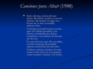 Canciones para AltairCanciones para Altair (1988)(1988)
 Subes del mar, entras del marSubes del mar, entras del mar
ahora. Mis labios sueñan ya con tusahora. Mis labios sueñan ya con tus
sabores. Me beberé tus algas, lossabores. Me beberé tus algas, los
licores de tu más escondida,licores de tu más escondida,
ardiente flora.ardiente flora.
Conmigo no podrá la lenta aurora,Conmigo no podrá la lenta aurora,
pues me hallará prendido a tuspues me hallará prendido a tus
alcores, resbalando por dulcesalcores, resbalando por dulces
corredores a ese abismo sin fin quecorredores a ese abismo sin fin que
me devora.me devora.
Ya estás del mar aquí, flor sacudida,Ya estás del mar aquí, flor sacudida,
estrella revolcada, descendidaestrella revolcada, descendida
espuma seminal de mis desvelos.espuma seminal de mis desvelos.
Vuélcate, estírate, tiéndete, levanta,Vuélcate, estírate, tiéndete, levanta,
éntrate toda entera en mi garganta,éntrate toda entera en mi garganta,
y para siempre vuélame a tus cielos.y para siempre vuélame a tus cielos.
 