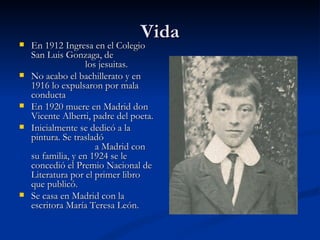 VidaVida En 1912 Ingresa en el ColegioEn 1912 Ingresa en el Colegio
San Luis Gonzaga, deSan Luis Gonzaga, de
los jesuitas.los jesuitas.
 No acabo el bachillerato y enNo acabo el bachillerato y en
1916 lo expulsaron por mala1916 lo expulsaron por mala
conductaconducta
 En 1920 muere en Madrid donEn 1920 muere en Madrid don
Vicente Alberti, padre del poeta.Vicente Alberti, padre del poeta.
 Inicialmente se dedicó a laInicialmente se dedicó a la
pintura. Se trasladópintura. Se trasladó
a Madrid cona Madrid con
su familia, y en 1924 se lesu familia, y en 1924 se le
concedió el Premio Nacional deconcedió el Premio Nacional de
Literatura por el primer libroLiteratura por el primer libro
que publicó.que publicó.
 Se casa en Madrid con laSe casa en Madrid con la
escritora María Teresa León.escritora María Teresa León.
 