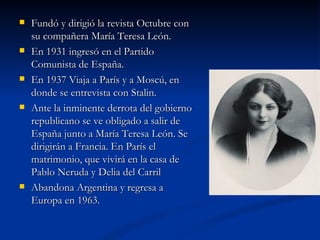  Fundó y dirigió la revista Octubre conFundó y dirigió la revista Octubre con
su compañera María Teresa León.su compañera María Teresa León.
 En 1931 ingresó en el PartidoEn 1931 ingresó en el Partido
Comunista de España.Comunista de España.
 En 1937 Viaja a París y a Moscú, enEn 1937 Viaja a París y a Moscú, en
donde se entrevista con Stalin.donde se entrevista con Stalin.
 Ante la inminente derrota del gobiernoAnte la inminente derrota del gobierno
republicano se ve obligado a salir derepublicano se ve obligado a salir de
España junto a María Teresa León. SeEspaña junto a María Teresa León. Se
dirigirán a Francia. En París eldirigirán a Francia. En París el
matrimonio, que vivirá en la casa dematrimonio, que vivirá en la casa de
Pablo Neruda y Delia del CarrilPablo Neruda y Delia del Carril
 Abandona Argentina y regresa aAbandona Argentina y regresa a
Europa en 1963.Europa en 1963.
 