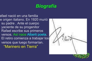 Biografía Rafael nació en una familia  de origen italiano. En 1920 murió su padre . Ante el cuerpo yaciente de su progenitor Rafael escribe sus primeros versos.  Así nace   Alberti poeta . El retiro comienza a trabajar los versos que luego formarían.   “ Marinero en Tierra”   