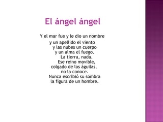El ángel ángel
Y el mar fue y le dio un nombre 
     y un apellido el viento 
       y las nubes un cuerpo 
         y un alma el fuego. 
             La tierra, nada. 
           Ese reino movible, 
      colgado de las águilas,  
             no la conoce. 
     Nunca escribió su sombra 
      la figura de un hombre. 
                      
                     
 