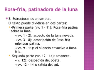 Rosa-fría, patinadora de la luna
 3.Estructura: es un soneto.
 El texto puede dividirse en dos partes:
  -Primera parte (vv. 1 – 11): Rosa-fría patina
   sobre la luna.
      -(vv. 1 – 2): aspecto de la luna nevada.
      -(vv. 3 – 8): descripción de Rosa-fría
      mientras patina.
      -(vv. 9 – 11): el silencio envuelve a Rosa-
      fría.
  -Segunda parte (vv. 12 – 14): amanece.
      -(v. 12): despedida del poeta.
      -(vv. 12 - 14 ): salida del sol.
 