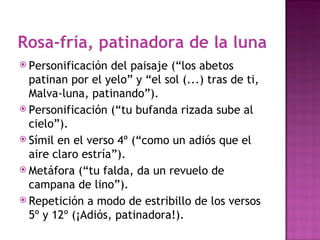 Rosa-fría, patinadora de la luna
 Personificación  del paisaje (“los abetos
  patinan por el yelo” y “el sol (...) tras de ti,
  Malva-luna, patinando”).
 Personificación (“tu bufanda rizada sube al
  cielo”).
 Símil en el verso 4º (“como un adiós que el
  aire claro estría”).
 Metáfora (“tu falda, da un revuelo de
  campana de lino”).
 Repetición a modo de estribillo de los versos
  5º y 12º (¡Adiós, patinadora!).
 
