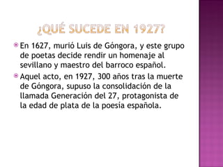  En 1627, murió Luis de Góngora, y este grupo
  de poetas decide rendir un homenaje al
  sevillano y maestro del barroco español.
 Aquel acto, en 1927, 300 años tras la muerte
  de Góngora, supuso la consolidación de la
  llamada Generación del 27, protagonista de
  la edad de plata de la poesía española.
 