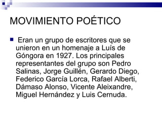 MOVIMIENTO POÉTICO
    Eran un grupo de escritores que se
    unieron en un homenaje a Luís de
    Góngora en 1927. Los principales
    representantes del grupo son Pedro
    Salinas, Jorge Guillén, Gerardo Diego,
    Federico García Lorca, Rafael Alberti,
    Dámaso Alonso, Vicente Aleixandre,
    Miguel Hernández y Luis Cernuda.
 