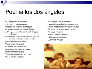 Poema los dos ángeles
   Ángel de luz, ardiendo,                y las ansias ¡ oh, quémame !
¡ Oh ven !, y con tu espada                ¡ quémalo , ángel de luz ,custodio mío,
Incendia los abismos donde yace            Tú que andabas llorando por las nubes,
Mi subterráneo ángel de las nieblas.       Tú, sin mí, tú, por mí ángel frío de
¡ Oh espadazo en las sombras ! Chispas     Polvo, ya sin gloria,
    múltiples,                             Volcado en las tinieblas !
Clavándose en mi cuerpo, en mis alas sin   ¡ Quémalo, ángel de luz,
    plumas, en lo que nadie ve, vida.      Quémame y huye !
Me estás quemando vivo.
Vuela ya de mí, oscuro
Luzbel de las canteras sin
Auroras de los pozos sin agua
De las simas sin sueño,
Ya carbón del espíritu, sol , luna.
Me duelen los cabellos
 
