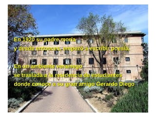 En 1920 su padre moríaEn 1920 su padre moría
y desde entonces, empezó a escribir poesía.y desde entonces, empezó a escribir poesía.
En un ambiente veraniegoEn un ambiente veraniego
se traslada a la residencia de estudiantesse traslada a la residencia de estudiantes
donde conoce a su gran amigo Gerardo Diegodonde conoce a su gran amigo Gerardo Diego.
 
