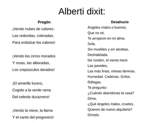 Alberti dixit:
PregónPregón
¡Vendo nubes de colores:
Las redondas, coloradas,
Para endulzar los calores!
¡Vendo los cirros morados
Y rosas, las alboradas,
Los crepúsculos dorados!
¡El amarillo lucero,
Cogido a la verde rama
Del celeste duraznero!
¡Vendo la nieve, la llama
Y el canto del pregonero!
DesahucioDesahucio
Ángeles malos o buenos,
Que no sé,
Te arrojaron en mi alma.
Sola,
Sin muebles y sin alcobas,
Deshabitada.
De rondón, el viento hiere
Las paredes,
Las más finas, vítreas láminas.
Humedad. Cadenas. Gritos.
Ráfagas.
Te pregunto:
¿Cuándo abandonas la casa?
Dime,
¿Qué ángeles malos, crueles,
Quieren de nuevo alquilarla?
Dímelo.
 