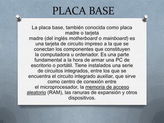 PLACA BASE
La placa base, también conocida como placa
madre o tarjeta
madre (del inglés motherboard o mainboard) es
una tarjeta de circuito impreso a la que se
conectan los componentes que constituyen
la computadora u ordenador. Es una parte
fundamental a la hora de armar una PC de
escritorio o portátil. Tiene instalados una serie
de circuitos integrados, entre los que se
encuentra el circuito integrado auxiliar, que sirve
como centro de conexión entre
el microprocesador, la memoria de acceso
aleatorio (RAM), las ranuras de expansión y otros
dispositivos.
 