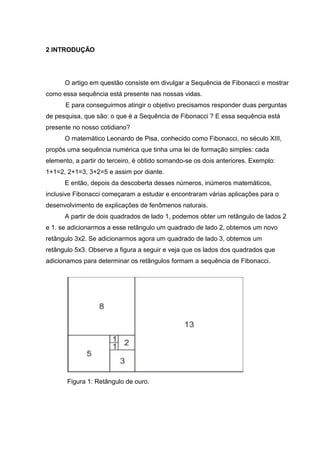 2 INTRODUÇÃO
O artigo em questão consiste em divulgar a Sequência de Fibonacci e mostrar
como essa sequência está presente nas nossas vidas.
E para conseguirmos atingir o objetivo precisamos responder duas perguntas
de pesquisa, que são: o que é a Sequência de Fibonacci ? E essa sequência está
presente no nosso cotidiano?
O matemático Leonardo de Pisa, conhecido como Fibonacci, no século XIII,
propôs uma sequência numérica que tinha uma lei de formação simples: cada
elemento, a partir do terceiro, é obtido somando-se os dois anteriores. Exemplo:
1+1=2, 2+1=3, 3+2=5 e assim por diante.
E então, depois da descoberta desses números, inúmeros matemáticos,
inclusive Fibonacci começaram a estudar e encontraram várias aplicações para o
desenvolvimento de explicações de fenômenos naturais.
A partir de dois quadrados de lado 1, podemos obter um retângulo de lados 2
e 1. se adicionarmos a esse retângulo um quadrado de lado 2, obtemos um novo
retângulo 3x2. Se adicionarmos agora um quadrado de lado 3, obtemos um
retângulo 5x3. Observe a figura a seguir e veja que os lados dos quadrados que
adicionamos para determinar os retângulos formam a sequência de Fibonacci.
Figura 1: Retângulo de ouro.
 